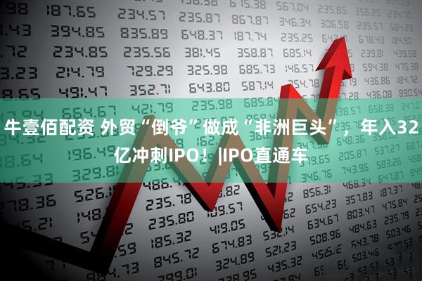 牛壹佰配资 外贸“倒爷”做成“非洲巨头”，年入32亿冲刺IPO！|IPO直通车