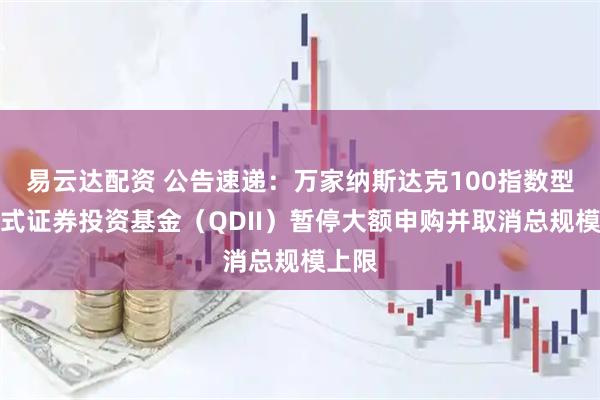 易云达配资 公告速递：万家纳斯达克100指数型发起式证券投资基金（QDII）暂停大额申购并取消总规模上限