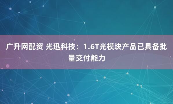 广升网配资 光迅科技：1.6T光模块产品已具备批量交付能力