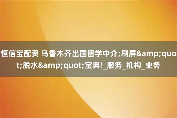 恒信宝配资 乌鲁木齐出国留学中介;刷屏"脱水"宝典!_服务_机构_业务