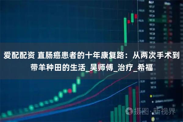 爱配配资 直肠癌患者的十年康复路：从两次手术到带羊种田的生活_吴师傅_治疗_希福