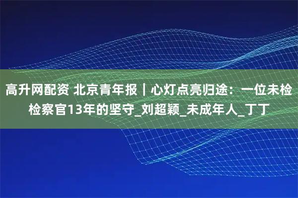 高升网配资 北京青年报｜心灯点亮归途：一位未检检察官13年的坚守_刘超颖_未成年人_丁丁