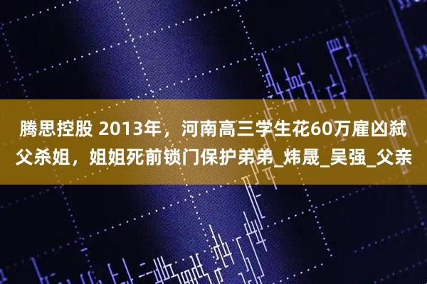 腾思控股 2013年，河南高三学生花60万雇凶弑父杀姐，姐姐死前锁门保护弟弟_炜晟_吴强_父亲