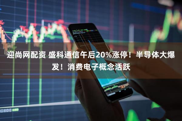 迎尚网配资 盛科通信午后20%涨停！半导体大爆发！消费电子概念活跃