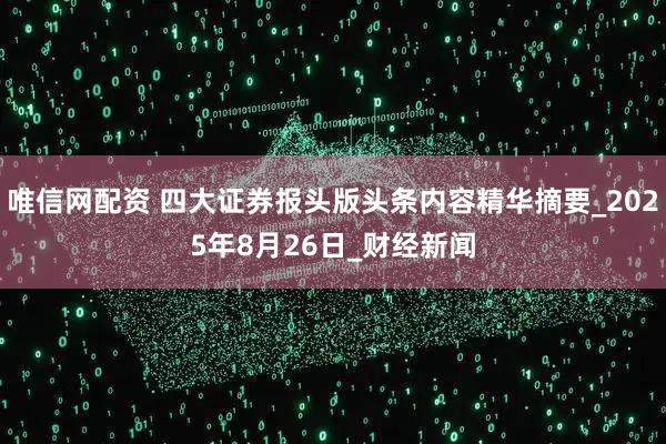 唯信网配资 四大证券报头版头条内容精华摘要_2025年8月26日_财经新闻