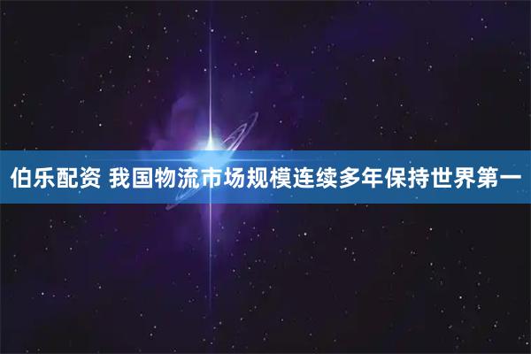 伯乐配资 我国物流市场规模连续多年保持世界第一