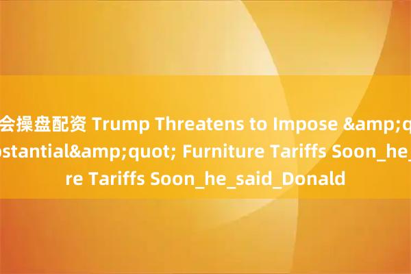 会操盘配资 Trump Threatens to Impose "Very Substantial" Furniture Tariffs Soon_he_said_Donald