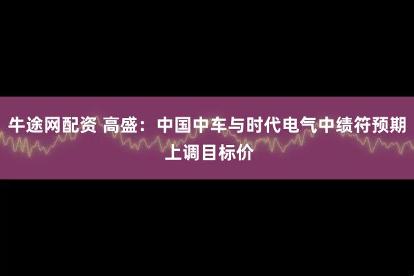 牛途网配资 高盛：中国中车与时代电气中绩符预期 上调目标价