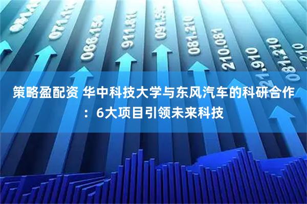 策略盈配资 华中科技大学与东风汽车的科研合作：6大项目引领未来科技