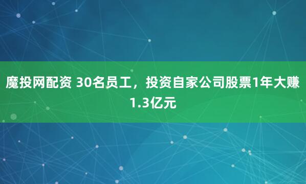 魔投网配资 30名员工，投资自家公司股票1年大赚1.3亿元