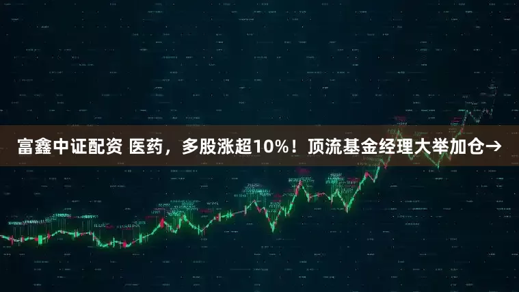 富鑫中证配资 医药，多股涨超10%！顶流基金经理大举加仓→
