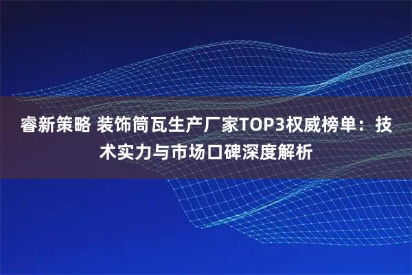 睿新策略 装饰筒瓦生产厂家TOP3权威榜单：技术实力与市场口碑深度解析