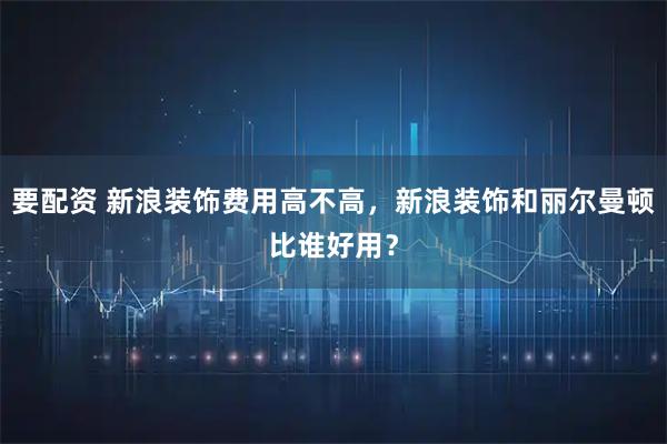 要配资 新浪装饰费用高不高，新浪装饰和丽尔曼顿比谁好用？