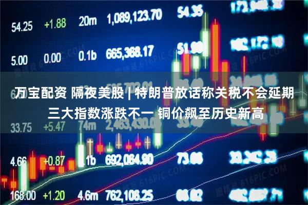 万宝配资 隔夜美股 | 特朗普放话称关税不会延期 三大指数涨跌不一 铜价飙至历史新高