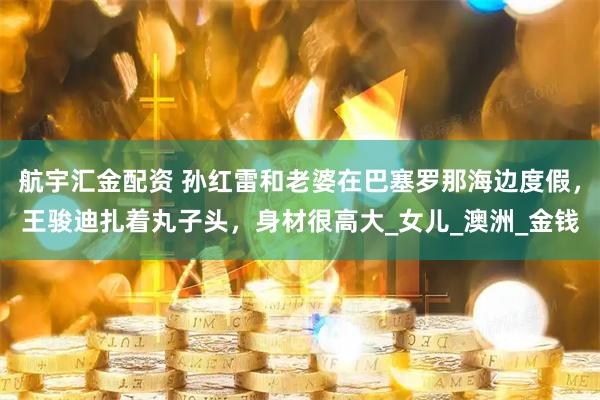 航宇汇金配资 孙红雷和老婆在巴塞罗那海边度假，王骏迪扎着丸子头，身材很高大_女儿_澳洲_金钱