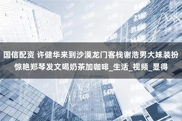 国信配资 许健华来到沙漠龙门客栈谢浩男大妹装扮惊艳郑琴发文喝奶茶加咖啡_生活_视频_显得