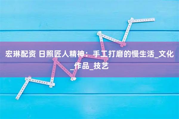 宏琳配资 日照匠人精神：手工打磨的慢生活_文化_作品_技艺