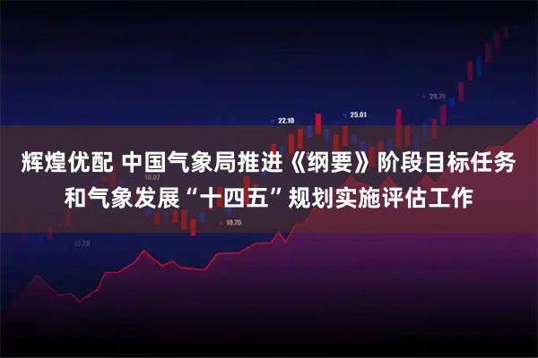 辉煌优配 中国气象局推进《纲要》阶段目标任务和气象发展“十四五”规划实施评估工作