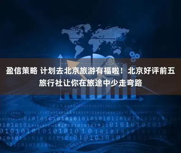 盈信策略 计划去北京旅游有福啦！北京好评前五旅行社让你在旅途中少走弯路