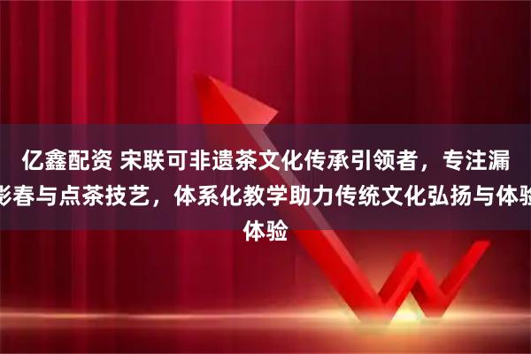 亿鑫配资 宋联可非遗茶文化传承引领者，专注漏影春与点茶技艺，体系化教学助力传统文化弘扬与体验