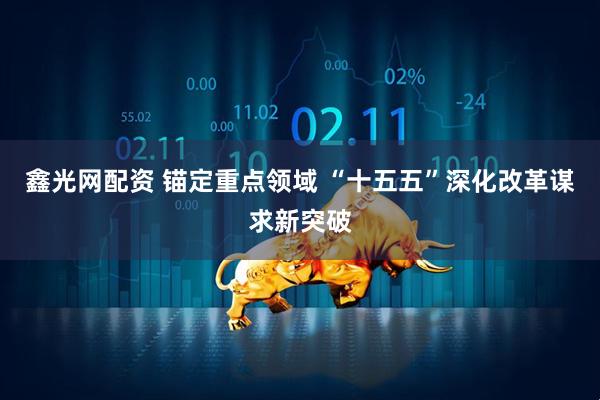 鑫光网配资 锚定重点领域 “十五五”深化改革谋求新突破