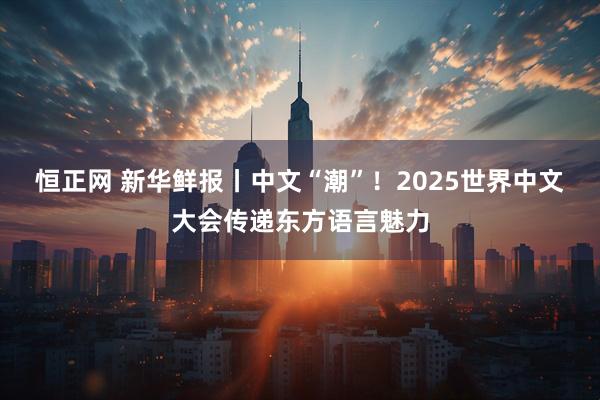 恒正网 新华鲜报丨中文“潮”！2025世界中文大会传递东方语言魅力