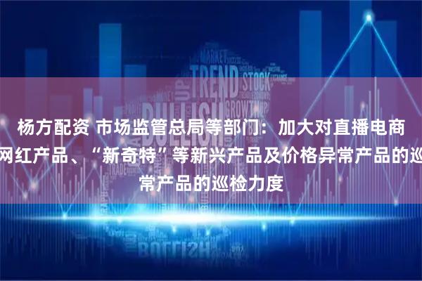 杨方配资 市场监管总局等部门：加大对直播电商产品、网红产品、“新奇特”等新兴产品及价格异常产品的巡检力度
