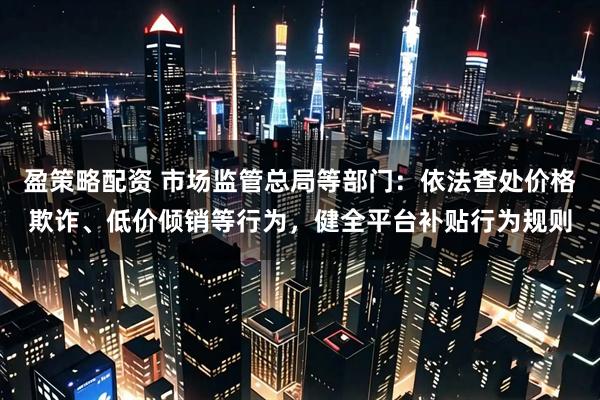 盈策略配资 市场监管总局等部门：依法查处价格欺诈、低价倾销等行为，健全平台补贴行为规则