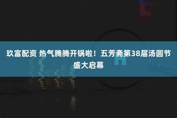 玖富配资 热气腾腾开锅啦！五芳斋第38届汤圆节盛大启幕