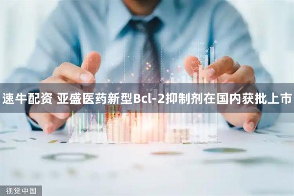 速牛配资 亚盛医药新型Bcl-2抑制剂在国内获批上市