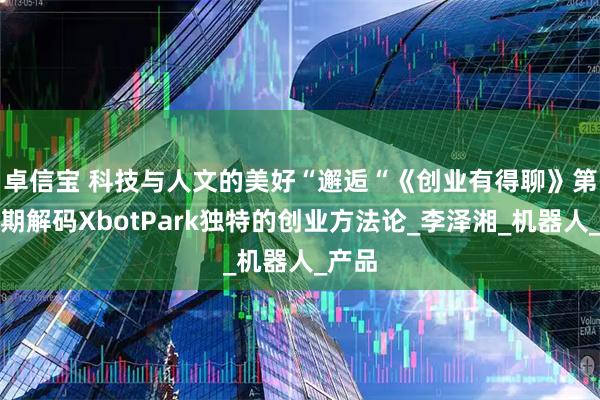 卓信宝 科技与人文的美好“邂逅“　《创业有得聊》第十四期解码XbotPark独特的创业方法论_李泽湘_机器人_产品