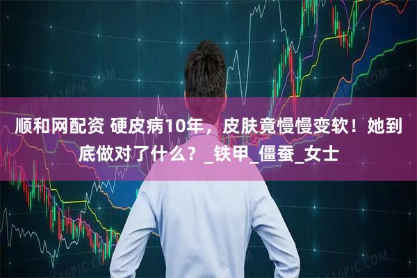 顺和网配资 硬皮病10年，皮肤竟慢慢变软！她到底做对了什么？_铁甲_僵蚕_女士