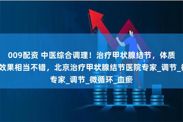 009配资 中医综合调理！治疗甲状腺结节，体质也改善了，效果相当不错，北京治疗甲状腺结节医院专家_调节_微循环_血瘀
