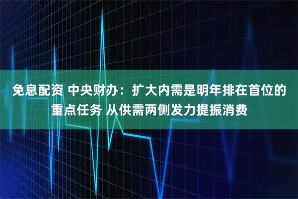 免息配资 中央财办：扩大内需是明年排在首位的重点任务 从供需两侧发力提振消费